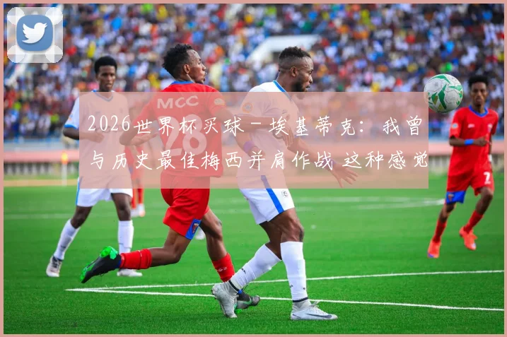 2026世界杯买球 - 埃基蒂克：我曾与历史最佳梅西并肩作战 这种感觉太棒了