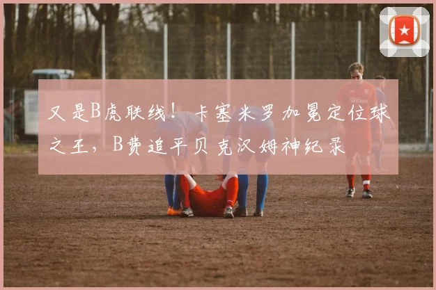 又是B虎联线！卡塞米罗加冕定位球之王，B费追平贝克汉姆神纪录
